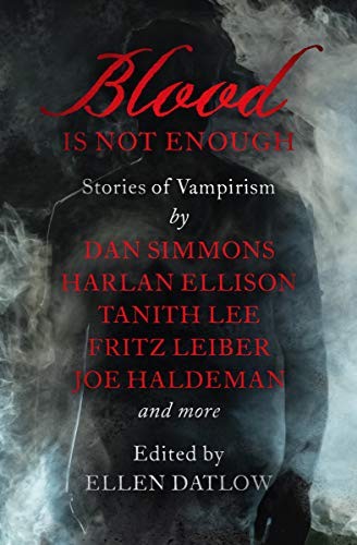 Dan Simmons, Joe Haldeman, Jack Dann, Harlan Ellison, Pat Cadigan, Tanith Lee, Gardner Dozois, Gahan Wilson, Fritz Leiber, Steve Rasnic Tem, Leonid Andrejev, Edward Bryant, Garry Kilworth, Scott Baker, Chet Williamson, Harvey Jacobs, Sharon N. Farber, Susan Casper: Blood Is Not Enough: Stories of Vampirism (2019, Open Road Media Sci-Fi & Fantasy)