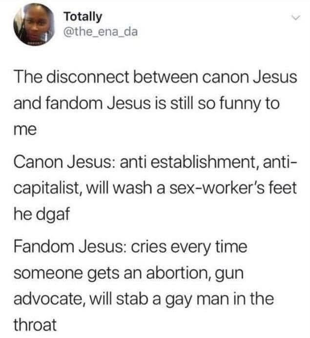 Totally @the_ena_da
The disconnect between canon Jesus and fandom Jesus is still so funny to me
Canon Jesus: anti establishment, anti- capitalist, will wash a sex-worker's feet he dgaf
Fandom Jesus: cries every time someone gets an abortion, gun advocate, will stab a gay man in the throat  Totally @the_ena_da
The disconnect between canon Jesus and fandom Jesus is still so funny to me
Canon Jesus: anti establishment, anti- capitalist, will wash a sex-worker's feet he dgaf
Fandom Jesus: cries every time someone gets an abortion, gun advocate, will stab a gay man in the throat