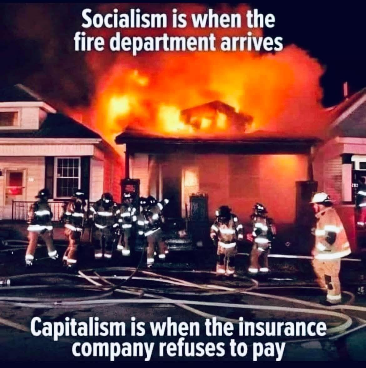 Image of a burning house, completely destroyed at this point but still ablaze, with about 10 firefighters and loops of hose visible in the foreground.
Top caption: Socialism is when the fire department arrives
Bottom caption: Capitalism is when the insurance company refuses to pay. Image of a burning house, completely destroyed at this point but still ablaze, with about 10 firefighters and loops of hose visible in the foreground.
Top caption: Socialism is when the fire department arrives
Bottom caption: Capitalism is when the insurance company refuses to pay.