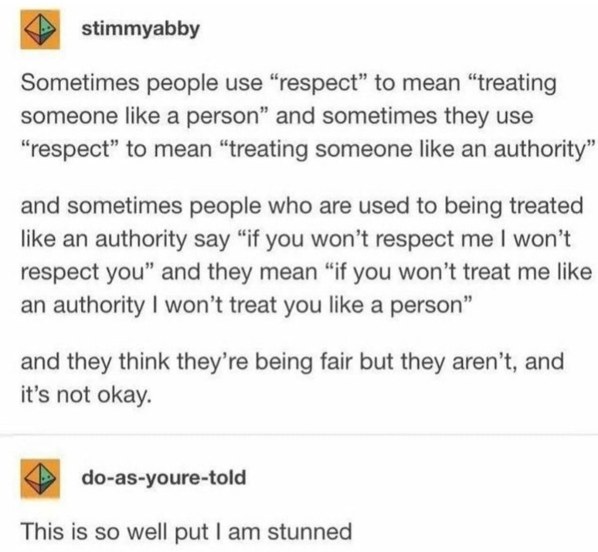 In 2015, Username “stimmyabby” posted the following on Tumblr:
Sometimes people use "respect" to mean "treating someone like a person" and sometimes they use “respect” to mean  “treating someone like an authority"
and sometime people who are used to being treated like an authority say "if you won't respect me I won't respect you” and they mean "if you won't treat me like an authority I won’t treat you like a person”
and they think they’re being fair but they aren’t, and it’s not okay.
—-
Username “do-as-youre-told” then replies:
This is so well put I am stunned
—-
Found via Soycrates, who documented and preserved the post using wizardofthevoid-deactivated2018. OP deleted all of their posts and person who replied deleted their account. Soycrates’ account went inactive in 2019. In 2015, Username “stimmyabby” posted the following on Tumblr:
Sometimes people use "respect" to mean "treating someone like a person" and sometimes they use “respect” to mean  “treating someone like an authority"
and sometime people who are used to being treated like an authority say "if you won't respect me I won't respect you” and they mean "if you won't treat me like an authority I won’t treat you like a person”
and they think they’re being fair but they aren’t, and it’s not okay.
—-
Username “do-as-youre-told” then replies:
This is so well put I am stunned
—-
Found via Soycrates, who documented and preserved the post using wizardofthevoid-deactivated2018. OP deleted all of their posts and person who replied deleted their account. Soycrates’ account went inactive in 2019.