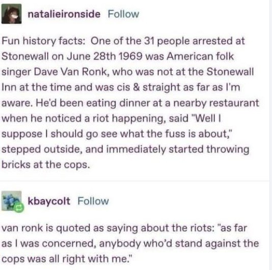 natalieironside writes:
Fun history facts: One of the 31 people arrested at Stonewall on June 28th 1969 was American folk singer Dave Van Ronk, who was not at the Stonewall Inn at the time and was cis & straight as far as I'm aware. He'd been eating dinner at a nearby restaurant when he noticed a riot happening, said "Well | suppose | should go see what the fuss is about," stepped outside, and immediately started throwing bricks at the cops.
kbaycolt adds: 
van ronk is quoted as saying about the riots: "as far as | was concerned, anybody who'd stand against the cops was all right with me."   natalieironside writes:
Fun history facts: One of the 31 people arrested at Stonewall on June 28th 1969 was American folk singer Dave Van Ronk, who was not at the Stonewall Inn at the time and was cis & straight as far as I'm aware. He'd been eating dinner at a nearby restaurant when he noticed a riot happening, said "Well | suppose | should go see what the fuss is about," stepped outside, and immediately started throwing bricks at the cops.
kbaycolt adds: 
van ronk is quoted as saying about the riots: "as far as | was concerned, anybody who'd stand against the cops was all right with me."