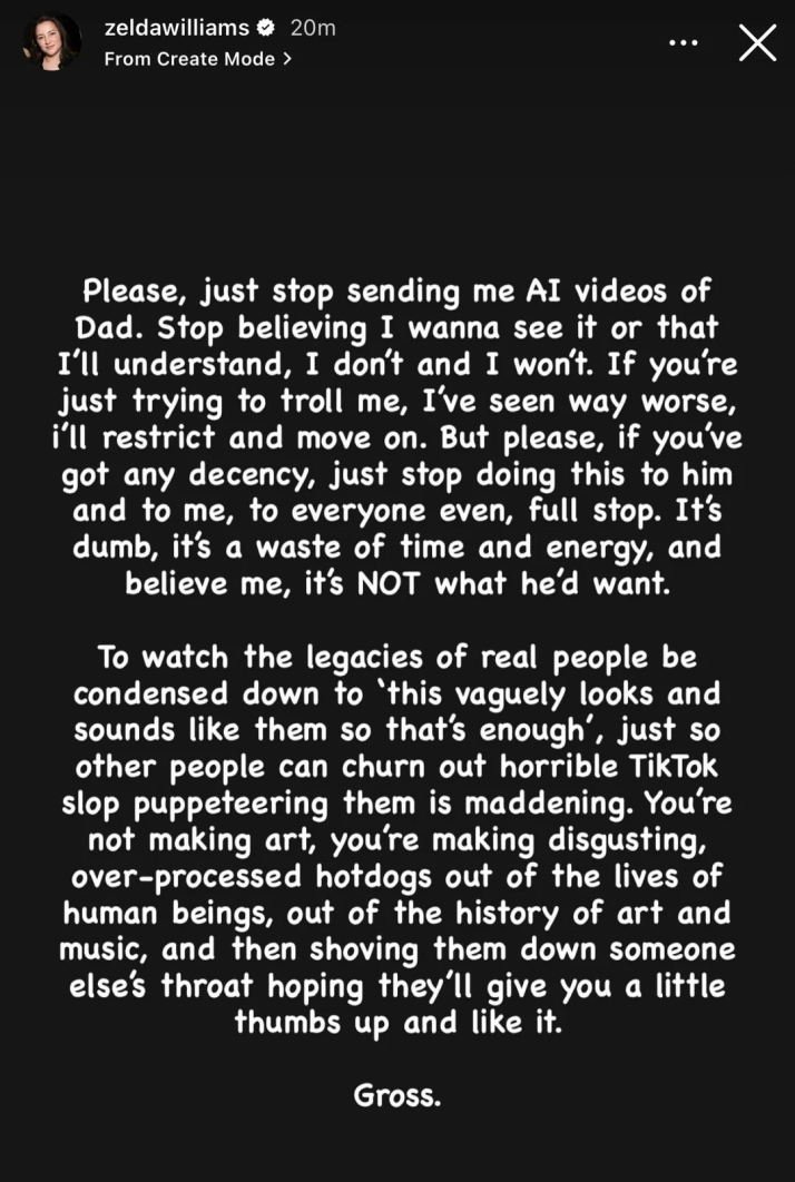 Capture d'écran d'une "story" de Zelda Williams (fille de Robin Williams) sur Instagram, dont voici la traduction française :
"S'il vous plaît, arrêtez de m'envoyer des vidéos IA de Papa. Arrêtez de croire que je veux les voir ou que je vais comprendre, ce n'est pas le cas et ça ne le sera jamais. Si vous essayez juste de me troller, j'ai vu bien pire, je vais vous bloquer et passer à autre chose. Mais s'il vous plaît, si vous avez un minimum de décence, arrêtez de lui faire ça, à lui, à moi, à tout le monde même, point final. C'est stupide, c'est une perte de temps et d'énergie, et croyez-moi, ce n'est PAS ce qu'il voudrait.
Voir l'héritage de personnes réelles réduit à « ça leur ressemble vaguement, donc ça suffit », juste pour que d'autres puissent produire d'horribles vidéos TikTok en les manipulant comme des marionnettes, c'est insupportable. Vous ne faites pas de l'art, vous fabriquez des hot-dogs industriels dégoûtants à partir de la vie d'êtres humains, de l'histoire de l'art et de la musique, puis vous nous en gavez de force en espérant qu'on vous donnera un petit pouce levé et un "J'aime".
Ca me dégoûte." Capture d'écran d'une "story" de Zelda Williams (fille de Robin Williams) sur Instagram, dont voici la traduction française :
"S'il vous plaît, arrêtez de m'envoyer des vidéos IA de Papa. Arrêtez de croire que je veux les voir ou que je vais comprendre, ce n'est pas le cas et ça ne le sera jamais. Si vous essayez juste de me troller, j'ai vu bien pire, je vais vous bloquer et passer à autre chose. Mais s'il vous plaît, si vous avez un minimum de décence, arrêtez de lui faire ça, à lui, à moi, à tout le monde même, point final. C'est stupide, c'est une perte de temps et d'énergie, et croyez-moi, ce n'est PAS ce qu'il voudrait.
Voir l'héritage de personnes réelles réduit à « ça leur ressemble vaguement, donc ça suffit », juste pour que d'autres puissent produire d'horribles vidéos TikTok en les manipulant comme des marionnettes, c'est insupportable. Vous ne faites pas de l'art, vous fabriquez des hot-dogs industriels dégoûtants à partir de la vie d'êtres humains, de l'histoire de l'art et de la musique, puis vous nous en gavez de force en espérant qu'on vous donnera un petit pouce levé et un "J'aime".
Ca me dégoûte."