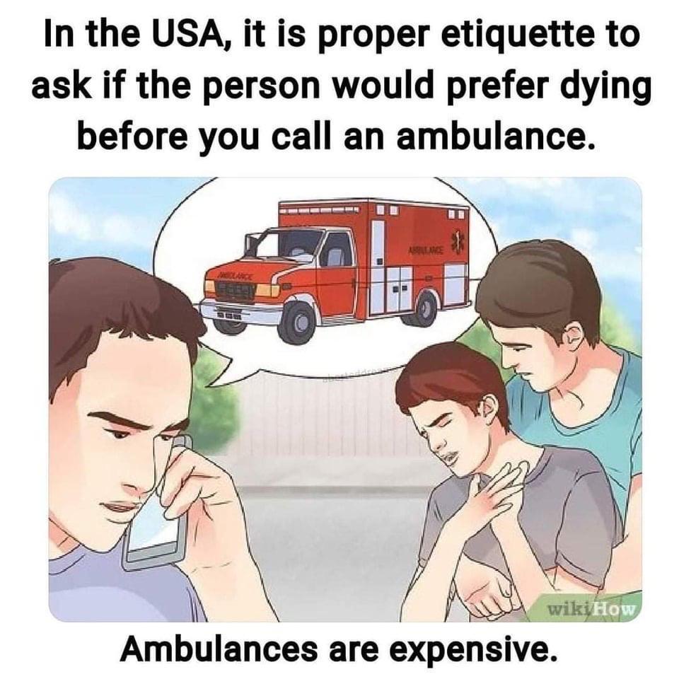 In the USA, it is proper etiquette to ask if the person would prefer dying before you call an ambulance.
Ambulances are expensive. In the USA, it is proper etiquette to ask if the person would prefer dying before you call an ambulance.
Ambulances are expensive.