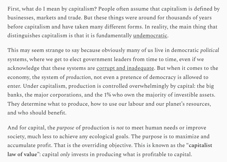 First, what do I mean by capitalism? People often assume that capitalism is defined by businesses, markets and trade. But these things were around for thousands of years before capitalism and have taken many different forms. In reality, the main thing that distinguishes capitalism is that it is fundamentally undemocratic.
This may seem strange to say because obviously many of us live in democratic political systems, where we get to elect government leaders from time to time, even if we acknowledge that these systems are corrupt and inadequate. But when it comes to the economy, the system of production, not even a pretence of democracy is allowed to enter. Under capitalism, production is controlled overwhelmingly by capital: the big banks, the major corporations, and the 1% who own the majority of investible assets. They determine what to produce, how to use our labour and our planet’s resources, and who should benefit.
And for capital, the purpose of production is not to meet human needs or improve society, much less to achieve any ecological goals. The purpose is to maximize and accumulate profit. That is the overriding objective. This is known as the “capitalist law of value”: capital only invests in producing what is profitable to capital. First, what do I mean by capitalism? People often assume that capitalism is defined by businesses, markets and trade. But these things were around for thousands of years before capitalism and have taken many different forms. In reality, the main thing that distinguishes capitalism is that it is fundamentally undemocratic.
This may seem strange to say because obviously many of us live in democratic political systems, where we get to elect government leaders from time to time, even if we acknowledge that these systems are corrupt and inadequate. But when it comes to the economy, the system of production, not even a pretence of democracy is allowed to enter. Under capitalism, production is controlled overwhelmingly by capital: the big banks, the major corporations, and the 1% who own the majority of investible assets. They determine what to produce, how to use our labour and our planet’s resources, and who should benefit.
And for capital, the purpose of production is not to meet human needs or improve society, much less to achieve any ecological goals. The purpose is to maximize and accumulate profit. That is the overriding objective. This is known as the “capitalist law of value”: capital only invests in producing what is profitable to capital.