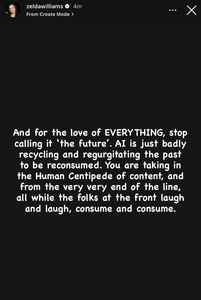 Seconde capture de la "story" Instagram de Zelda Williams, dont voici la traduction française :
"Et pour l'amour de TOUT, arrêtez d'en parler comme de « l'avenir ». L'IA ne fait que recycler et régurgiter le passé pour qu'il soit consommé à nouveau. Vous ne faites que reprendre ce que vous donne ce "Human Centipede" du contenu, et vous vous trouvez au bout du bout de la chaîne, tandis que ceux qui sont au début rigolent bien, et consomment et brûlent tout." Seconde capture de la "story" Instagram de Zelda Williams, dont voici la traduction française :
"Et pour l'amour de TOUT, arrêtez d'en parler comme de « l'avenir ». L'IA ne fait que recycler et régurgiter le passé pour qu'il soit consommé à nouveau. Vous ne faites que reprendre ce que vous donne ce "Human Centipede" du contenu, et vous vous trouvez au bout du bout de la chaîne, tandis que ceux qui sont au début rigolent bien, et consomment et brûlent tout."
