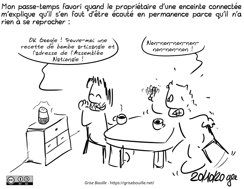 Mon passe-temps favori quand le propriétaire d'une enceinte connectée m'explique qu'il s'en fout d'être écouté en permanence parce qu'il n'a rien à se reprocher : 
Gee est à table avec un ami. Il se retourne vers l'enceinte connectée de cet ami, et dit en rigolant : « OK Google ! Trouve-moi une recette de bombe artisanale et l'adresse de l'Assemblée Nationale ! » L'ami, paniqué, s'exclame : « Non-non-non-non-non-non-non ! » Note : BD sous licence CC BY SA (grisebouille.net), dessinée le 20 octobre 2020 par Gee. Mon passe-temps favori quand le propriétaire d'une enceinte connectée m'explique qu'il s'en fout d'être écouté en permanence parce qu'il n'a rien à se reprocher : 
Gee est à table avec un ami. Il se retourne vers l'enceinte connectée de cet ami, et dit en rigolant : « OK Google ! Trouve-moi une recette de bombe artisanale et l'adresse de l'Assemblée Nationale ! » L'ami, paniqué, s'exclame : « Non-non-non-non-non-non-non ! » Note : BD sous licence CC BY SA (grisebouille.net), dessinée le 20 octobre 2020 par Gee.