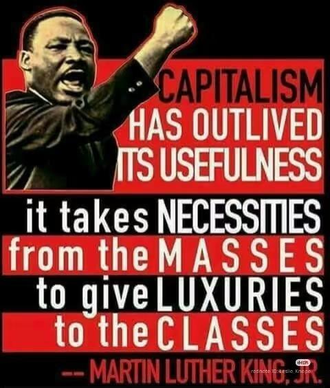 CAPITALISM
HAS OUTLIVED ITS USEFULNESS
it takes NECESSITIES from the MASSES to give LUXURIES to the CLASSES
-- MARTIN LUTHER KING, JR. CAPITALISM
HAS OUTLIVED ITS USEFULNESS
it takes NECESSITIES from the MASSES to give LUXURIES to the CLASSES
-- MARTIN LUTHER KING, JR.